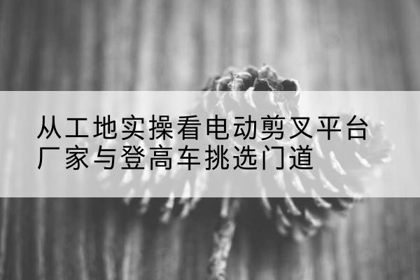 泾川电动剪叉升降平台厂家-从工地实操看电动剪叉平台厂家与登高车挑选门道