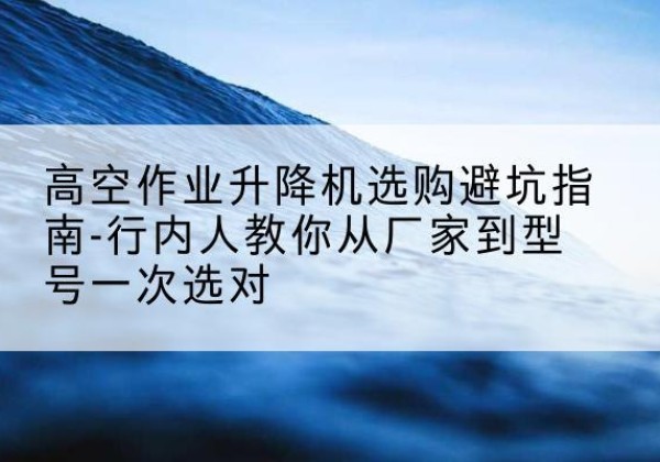 泾川升降平台厂家-高空作业升降机选购避坑指南-行内人教你从厂家到型号一次选对