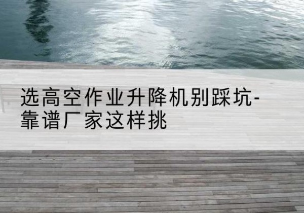 泾川剪叉式升降机厂家-选高空作业升降机别踩坑-靠谱厂家这样挑