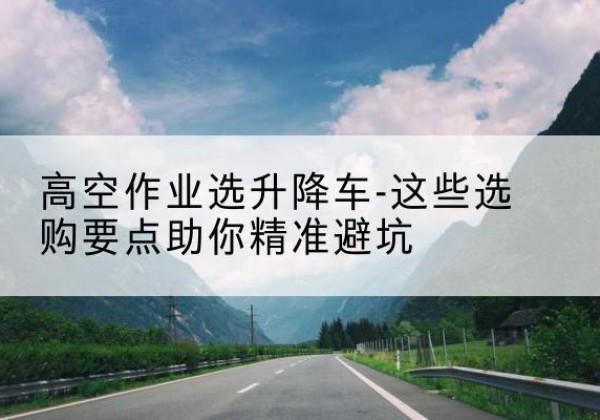 泾川升降车厂家-高空作业选升降车-这些选购要点助你*避坑