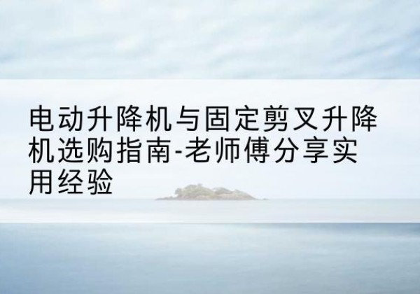 泾川电动升降机怎么选-电动升降机与固定剪叉升降机选购指南-老师傅分享实用经验