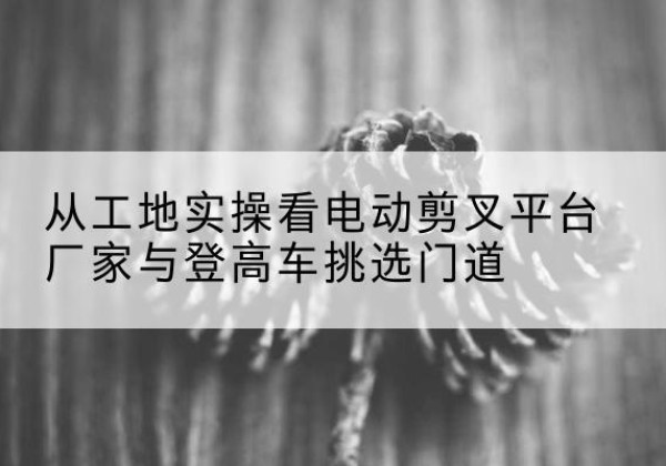 泾川电动剪叉升降平台厂家-从工地实操看电动剪叉平台厂家与登高车挑选门道