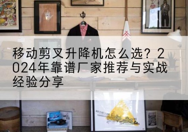 泾川升降平台厂家推荐-移动剪叉升降机怎么选？2024年靠谱厂家推荐与实战经验分享